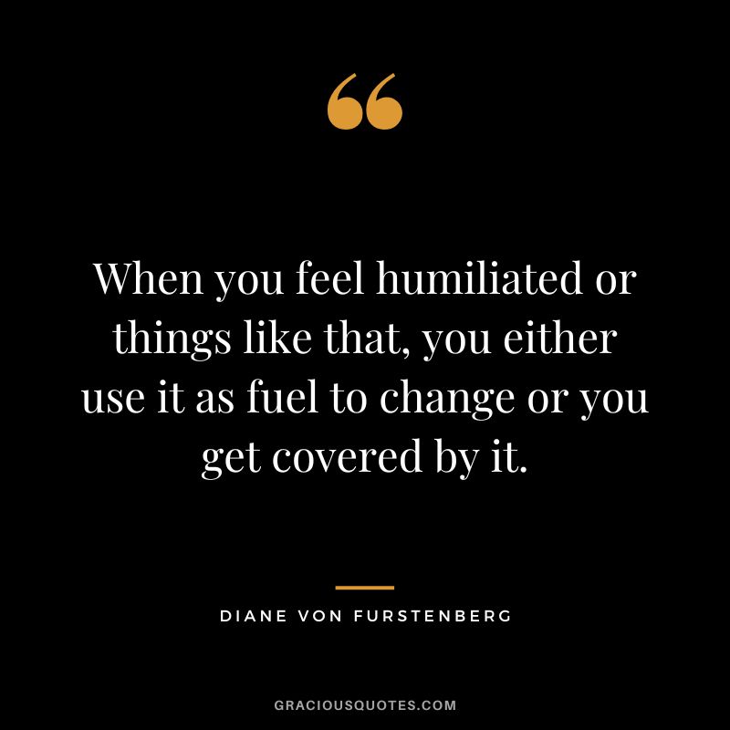 When you feel humiliated or things like that, you either use it as fuel to change or you get covered by it.