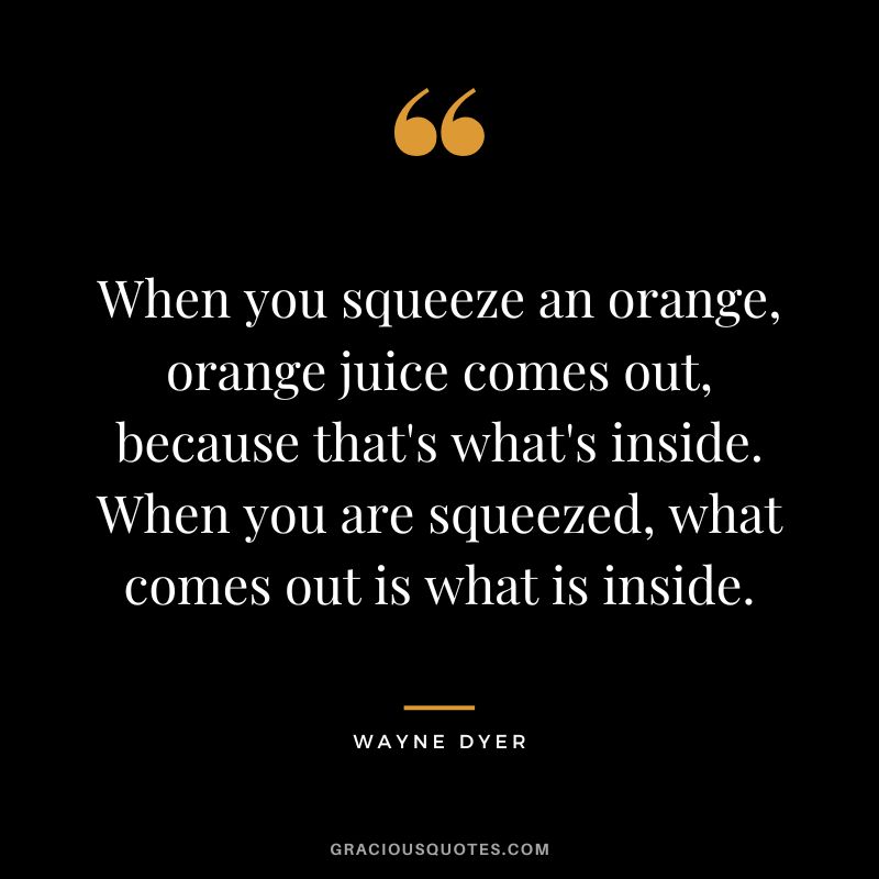 When you squeeze an orange, orange juice comes out, because that's what's inside. When you are squeezed, what comes out is what is inside. - Wayne Dyer