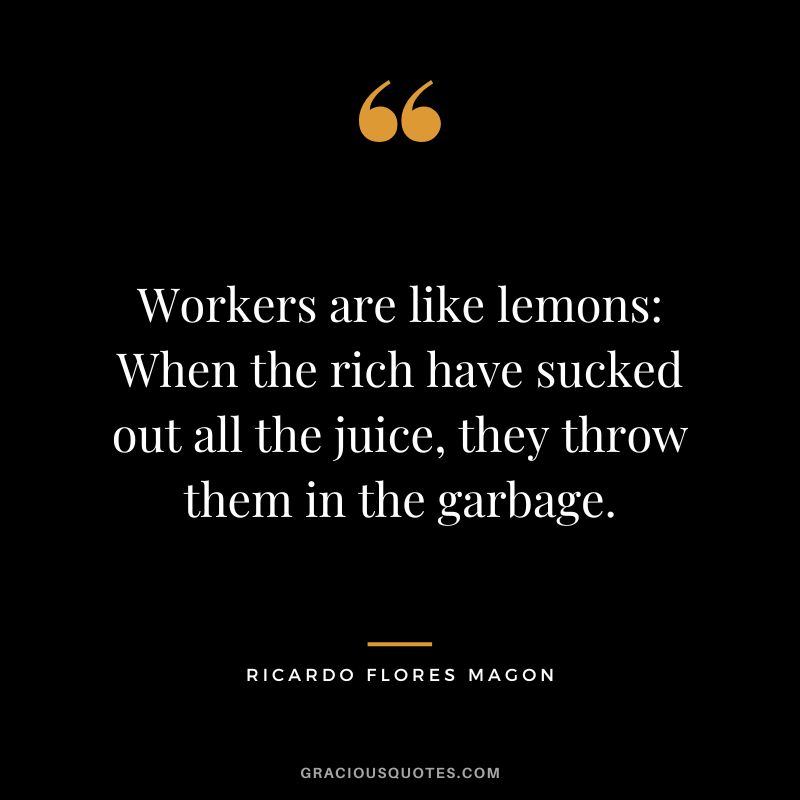 Workers are like lemons When the rich have sucked out all the juice, they throw them in the garbage. - Ricardo Flores Magon