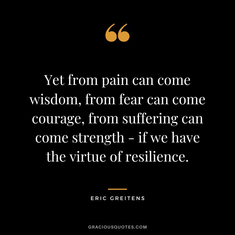 Yet from pain can come wisdom, from fear can come courage, from suffering can come strength - if we have the virtue of resilience. - Eric Greitens
