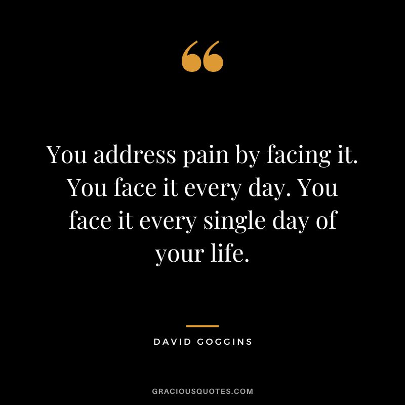 You address pain by facing it. You face it every day. You face it every single day of your life.