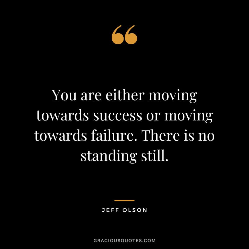 You are either moving towards success or moving towards failure. There is no standing still.
