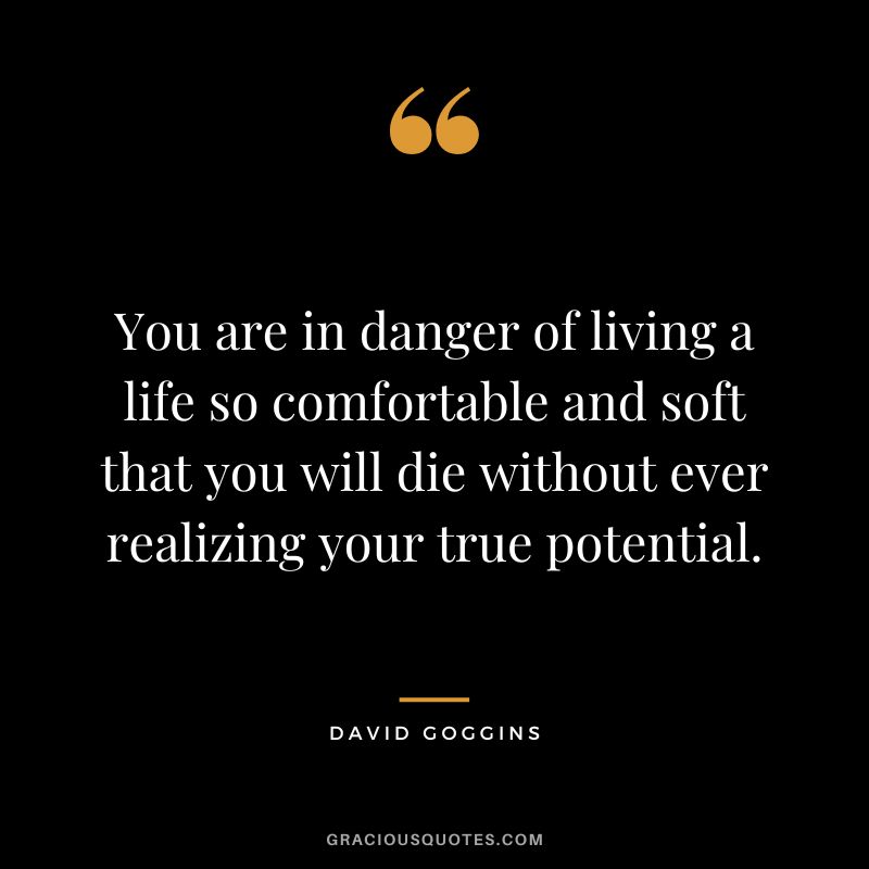 You are in danger of living a life so comfortable and soft that you will die without ever realizing your true potential.