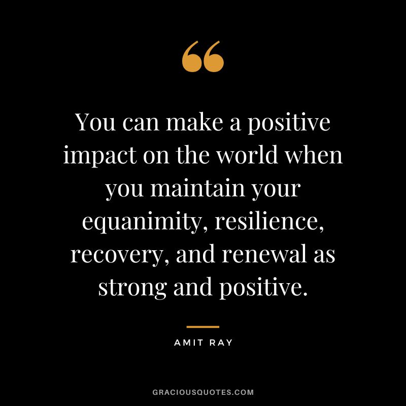 You can make a positive impact on the world when you maintain your equanimity, resilience, recovery, and renewal as strong and positive. ― Amit Ray