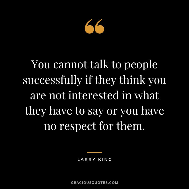 You cannot talk to people successfully if they think you are not interested in what they have to say or you have no respect for them.