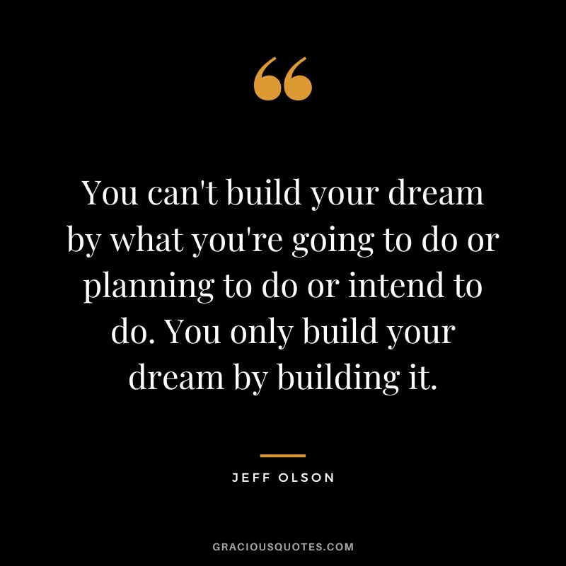 You can't build your dream by what you're going to do or planning to do or intend to do. You only build your dream by building it.