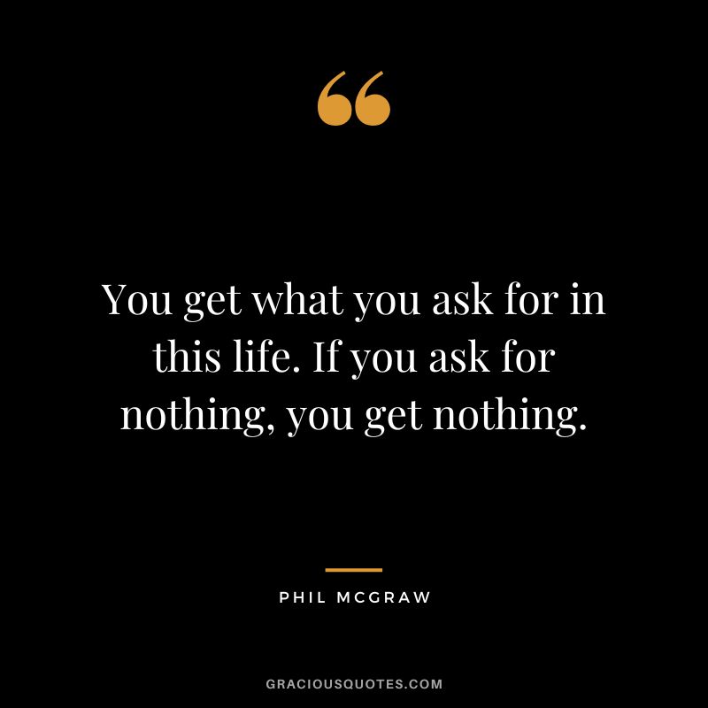 You get what you ask for in this life. If you ask for nothing, you get nothing.