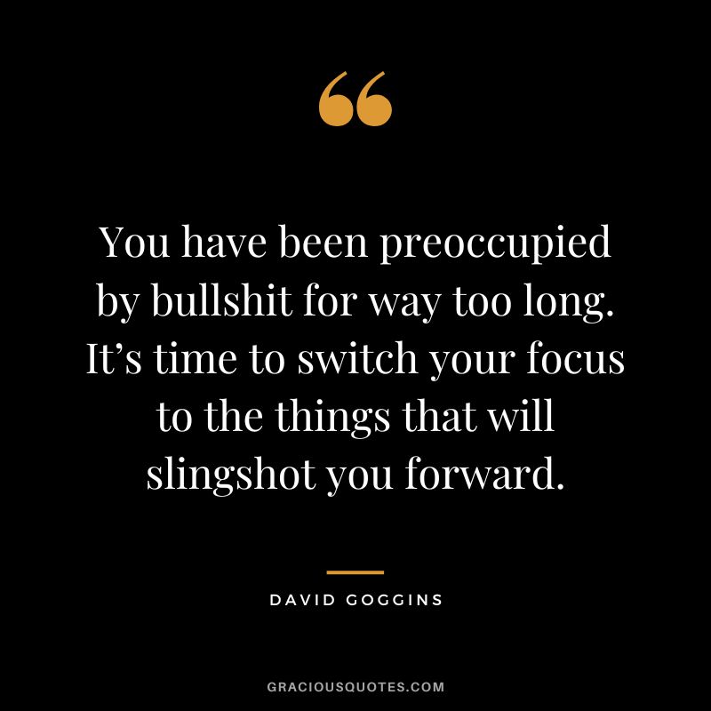 You have been preoccupied by bullshit for way too long. It’s time to switch your focus to the things that will slingshot you forward.