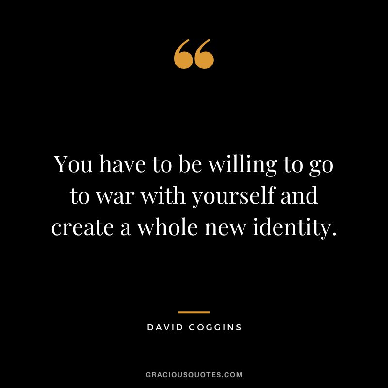 You have to be willing to go to war with yourself and create a whole new identity.