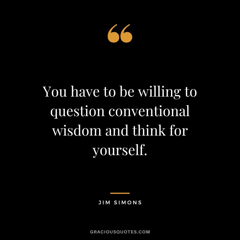 You have to be willing to question conventional wisdom and think for yourself.