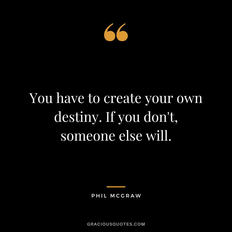 You have to create your own destiny. If you don't, someone else will.