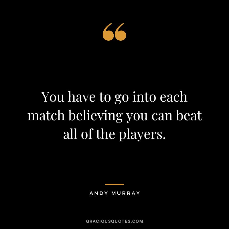 You have to go into each match believing you can beat all of the players.