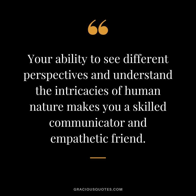 Your ability to see different perspectives and understand the intricacies of human nature makes you a skilled communicator and empathetic friend.