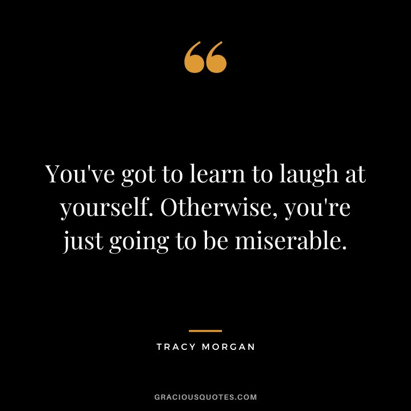 You've got to learn to laugh at yourself. Otherwise, you're just going to be miserable.