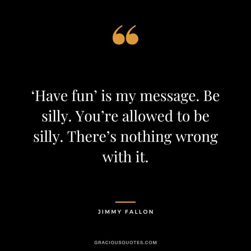 ‘Have fun’ is my message. Be silly. You’re allowed to be silly. There’s nothing wrong with it.