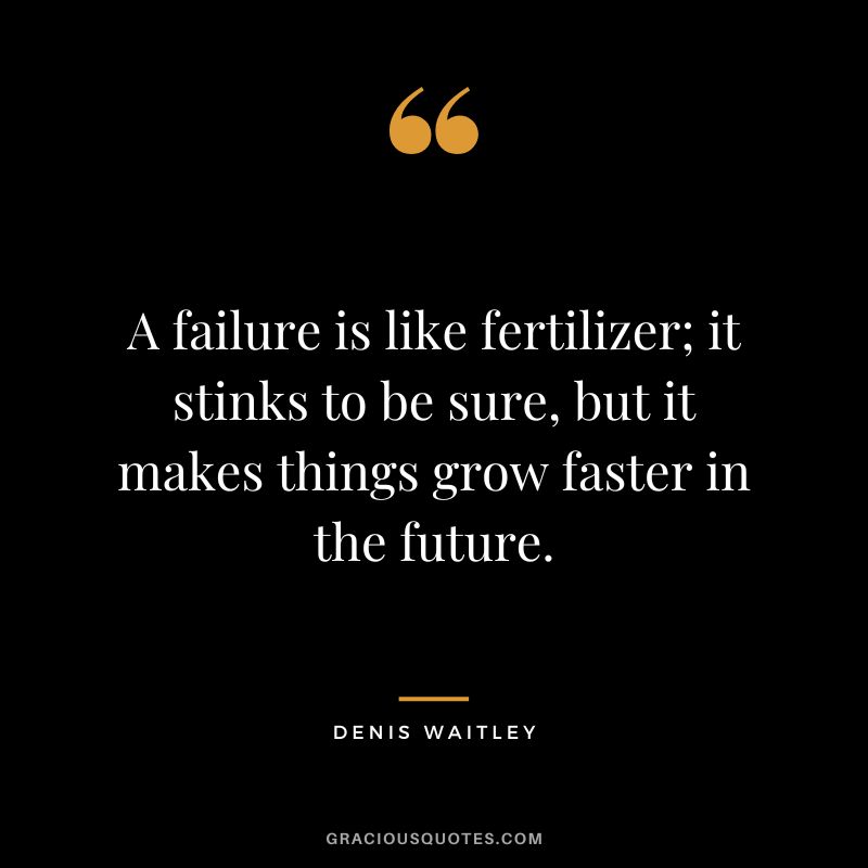 A failure is like fertilizer; it stinks to be sure, but it makes things grow faster in the future.