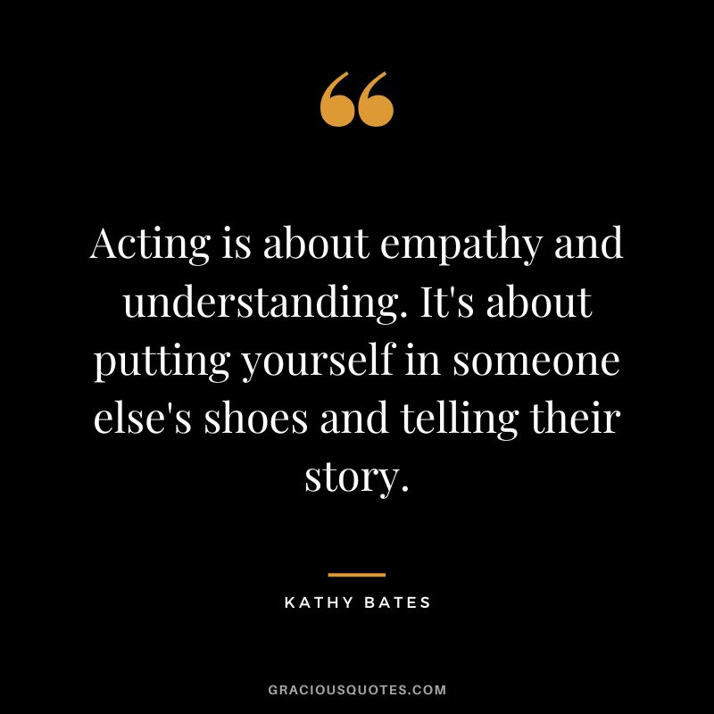 Acting is about empathy and understanding. It's about putting yourself in someone else's shoes and telling their story.