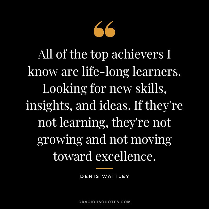 All of the top achievers I know are life-long learners. Looking for new skills, insights, and ideas. If they're not learning, they're not growing and not moving toward excellence.