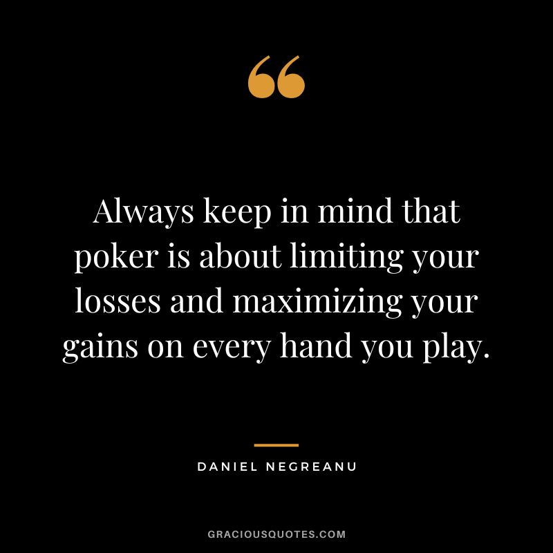 Always keep in mind that poker is about limiting your losses and maximizing your gains on every hand you play.