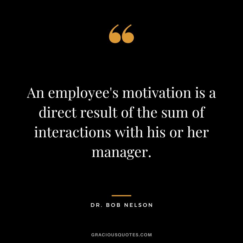An employee's motivation is a direct result of the sum of interactions with his or her manager.