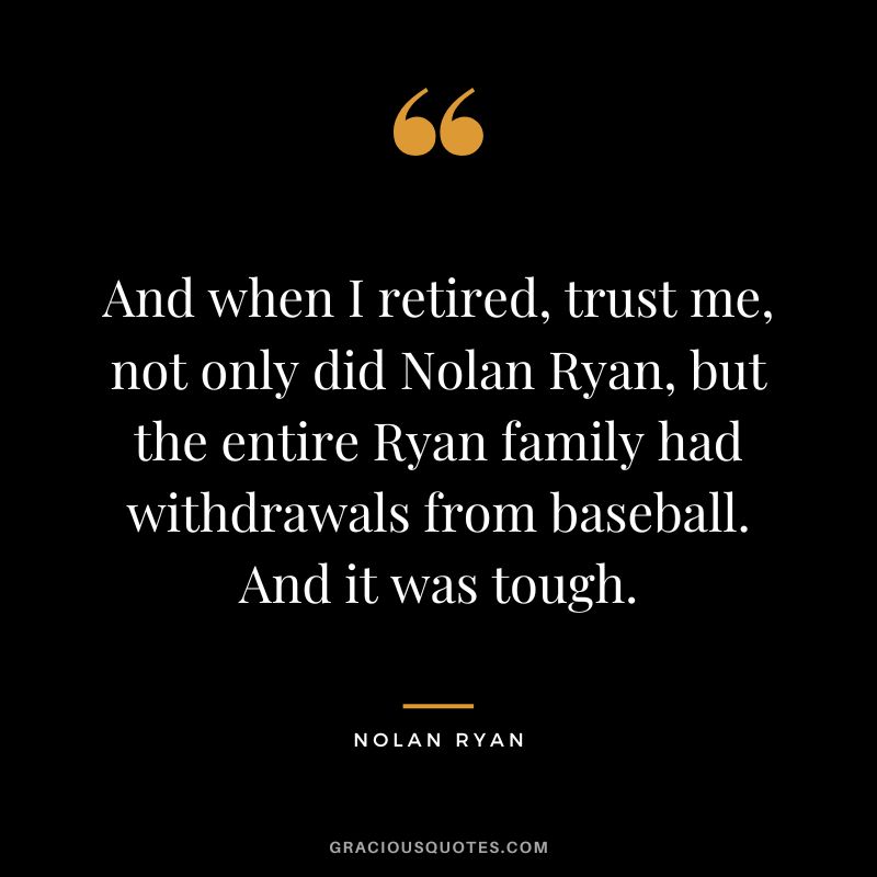 And when I retired, trust me, not only did Nolan Ryan, but the entire Ryan family had withdrawals from baseball. And it was tough.