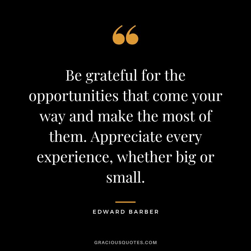 Be grateful for the opportunities that come your way and make the most of them. Appreciate every experience, whether big or small.