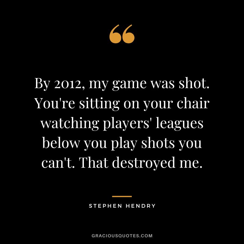 By 2012, my game was shot. You're sitting on your chair watching players' leagues below you play shots you can't. That destroyed me.