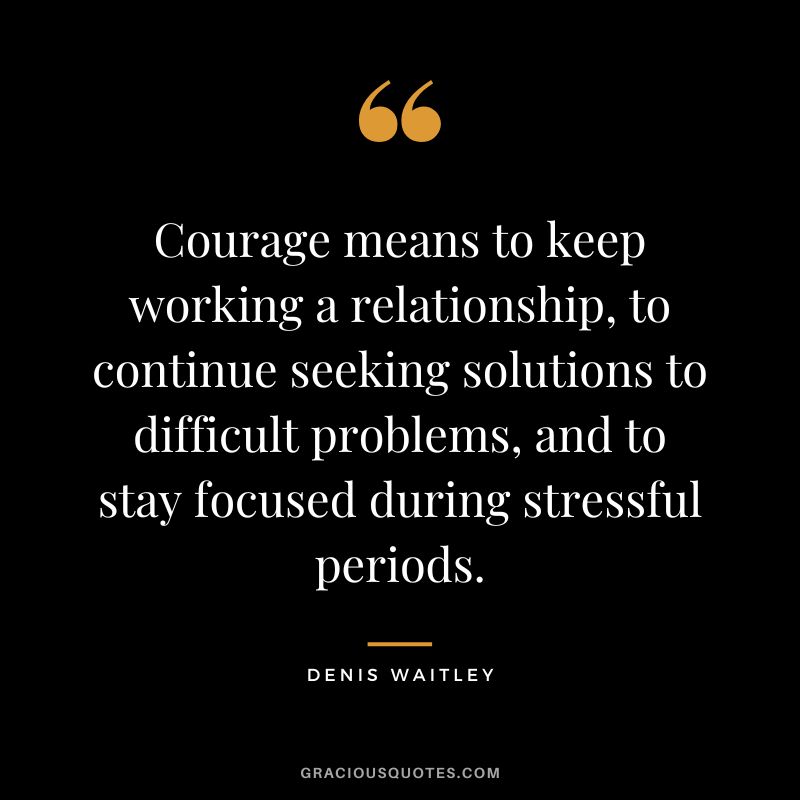 Courage means to keep working a relationship, to continue seeking solutions to difficult problems, and to stay focused during stressful periods.