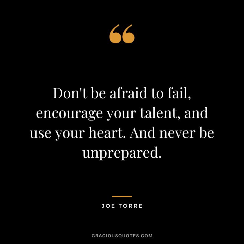 Don't be afraid to fail, encourage your talent, and use your heart. And never be unprepared.