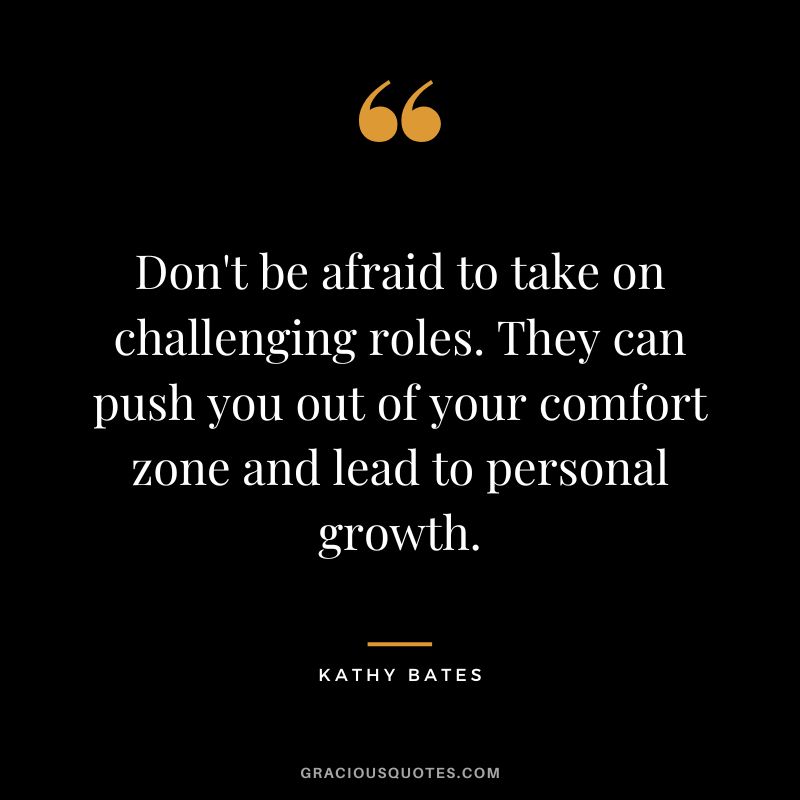 Don't be afraid to take on challenging roles. They can push you out of your comfort zone and lead to personal growth.