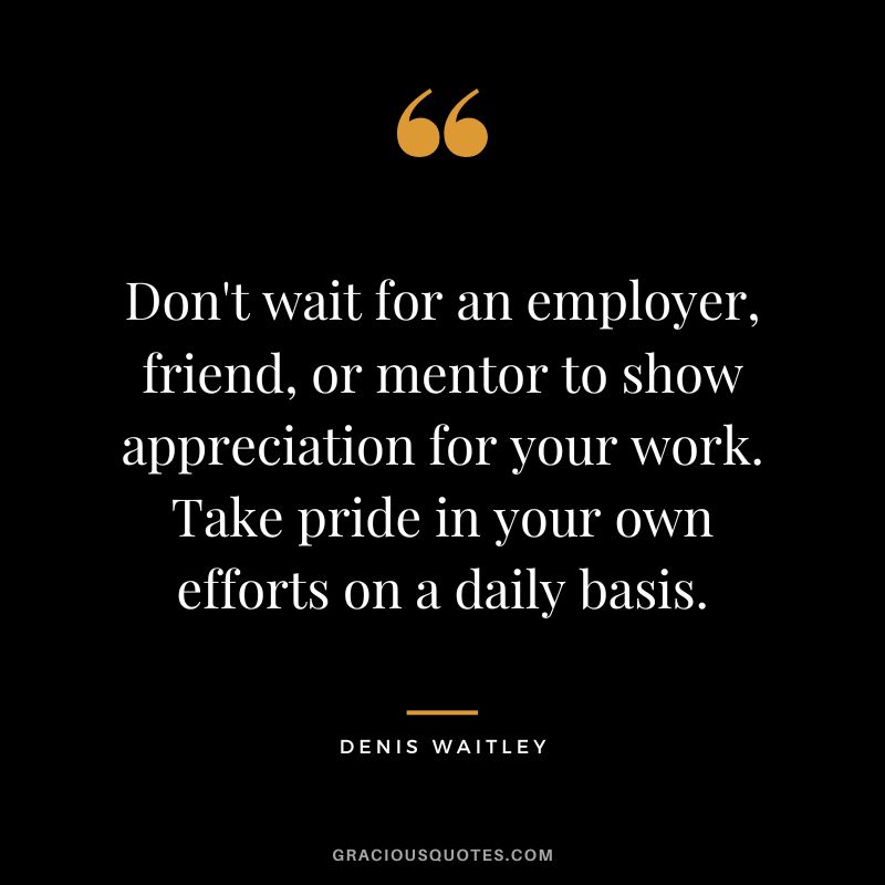 Don't wait for an employer, friend, or mentor to show appreciation for your work. Take pride in your own efforts on a daily basis.