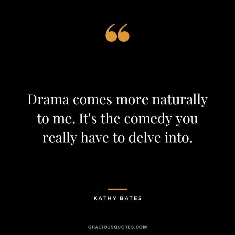 Drama comes more naturally to me. It's the comedy you really have to delve into.