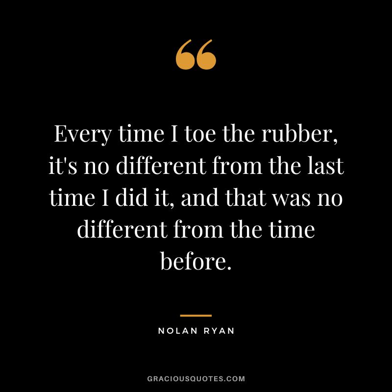Every time I toe the rubber, it's no different from the last time I did it, and that was no different from the time before.