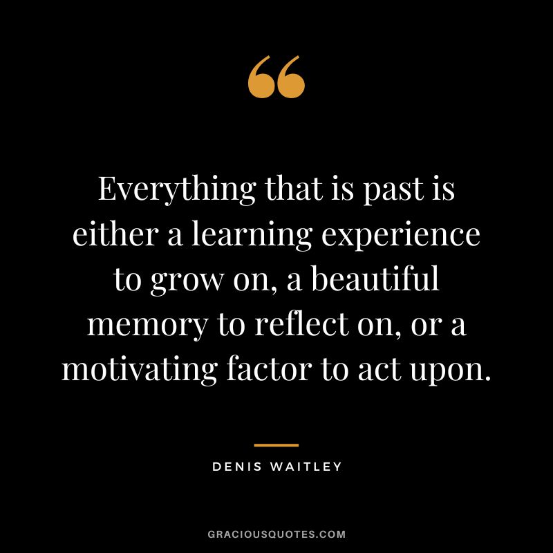 Everything that is past is either a learning experience to grow on, a beautiful memory to reflect on, or a motivating factor to act upon.