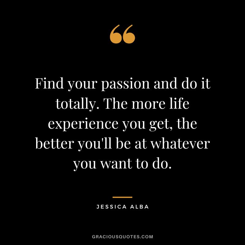 Find your passion and do it totally. The more life experience you get, the better you'll be at whatever you want to do.