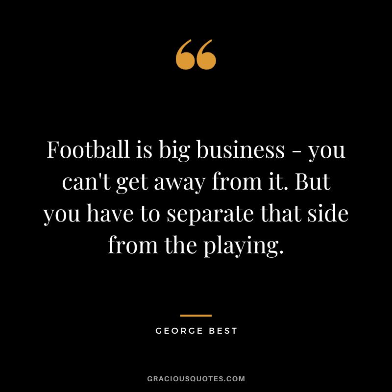 Football is big business - you can't get away from it. But you have to separate that side from the playing.