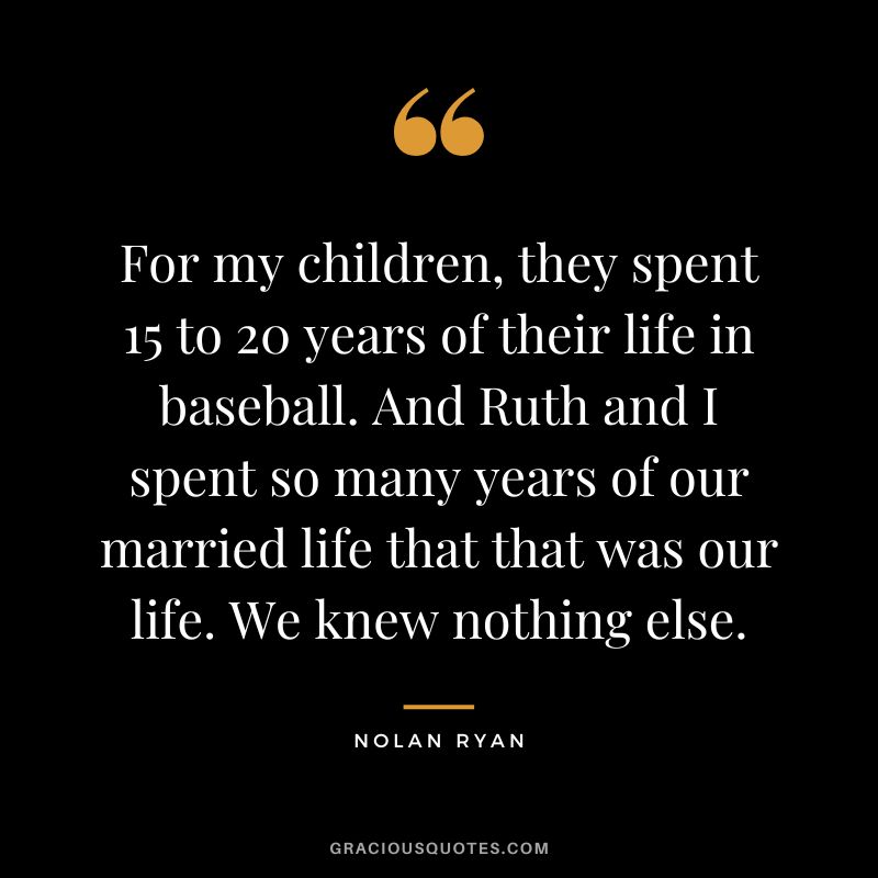 For my children, they spent 15 to 20 years of their life in baseball. And Ruth and I spent so many years of our married life that that was our life. We knew nothing else.