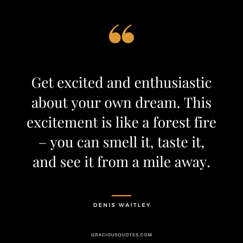 Get excited and enthusiastic about your own dream. This excitement is like a forest fire – you can smell it, taste it, and see it from a mile away.