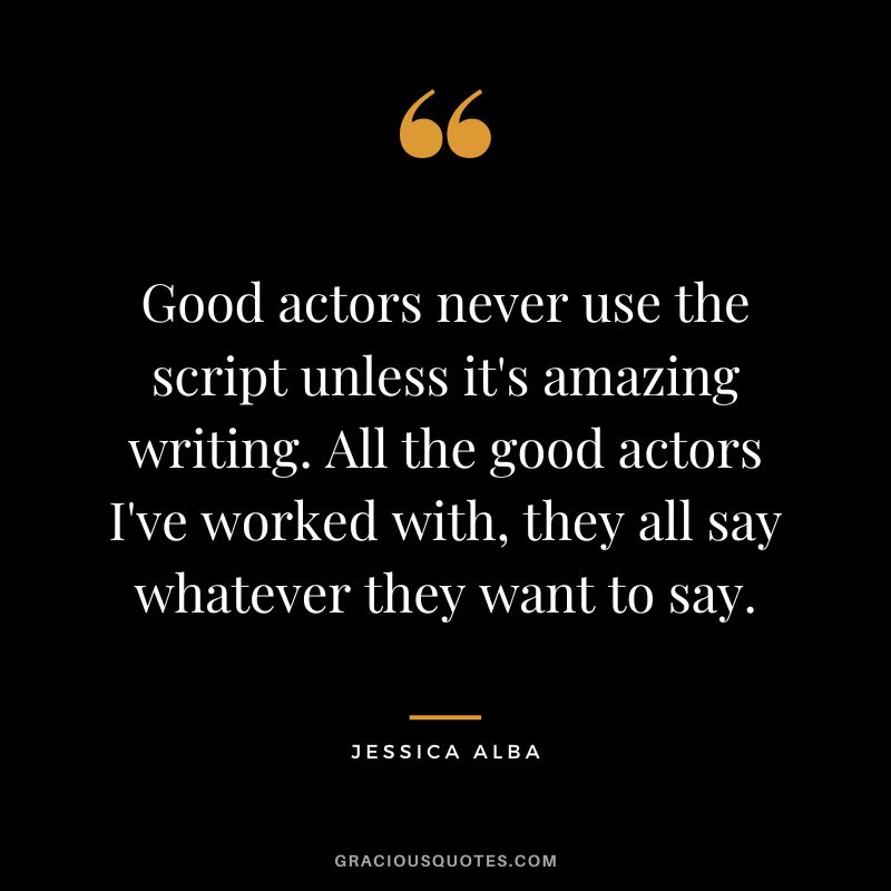 Good actors never use the script unless it's amazing writing. All the good actors I've worked with, they all say whatever they want to say.