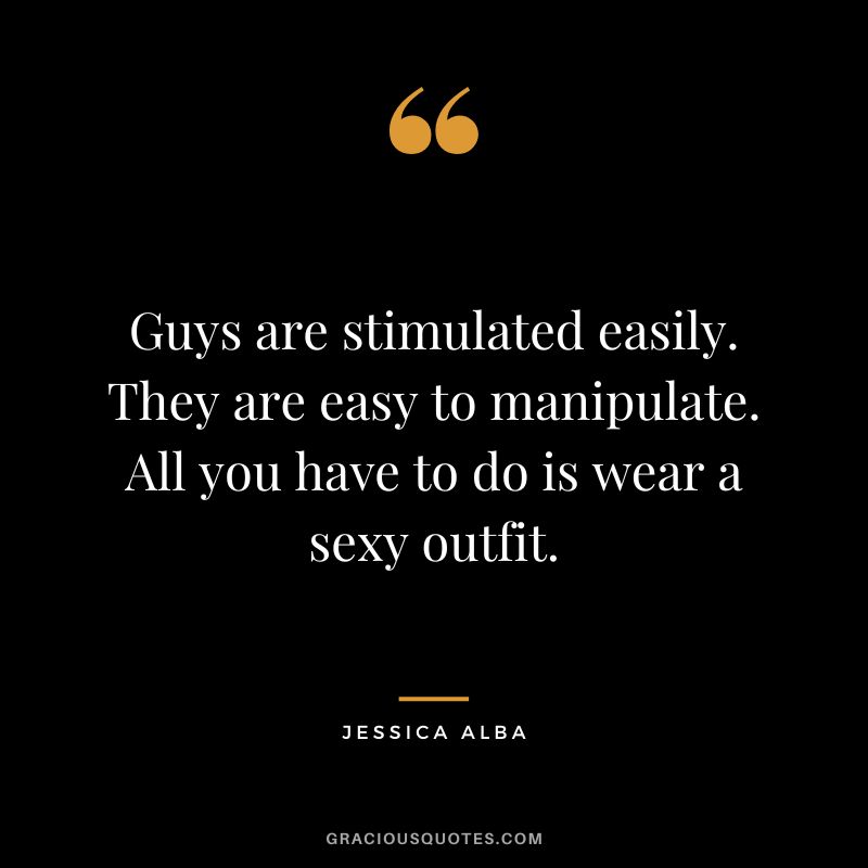 Guys are stimulated easily. They are easy to manipulate. All you have to do is wear a sexy outfit.