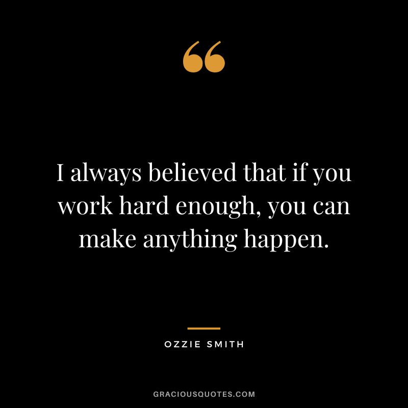 I always believed that if you work hard enough, you can make anything happen.