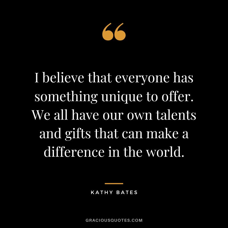I believe that everyone has something unique to offer. We all have our own talents and gifts that can make a difference in the world.