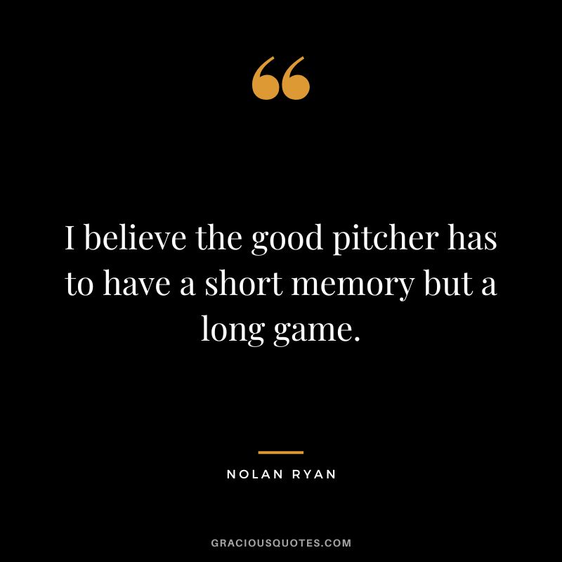 I believe the good pitcher has to have a short memory but a long game.