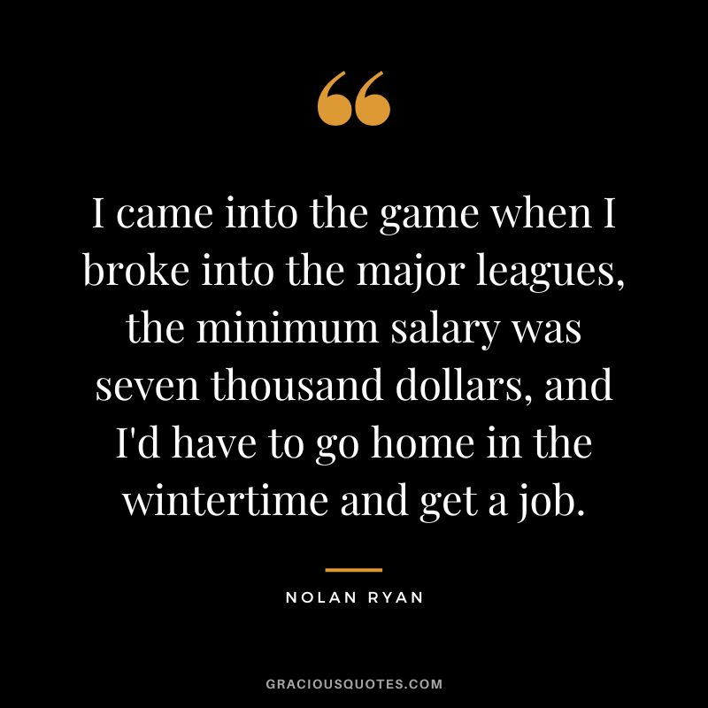 I came into the game when I broke into the major leagues, the minimum salary was seven thousand dollars, and I'd have to go home in the wintertime and get a job.
