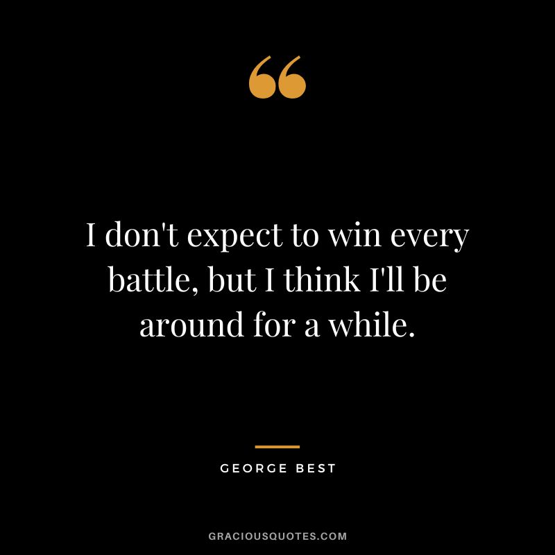 I don't expect to win every battle, but I think I'll be around for a while.