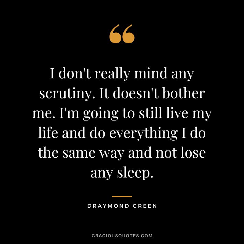 I don't really mind any scrutiny. It doesn't bother me. I'm going to still live my life and do everything I do the same way and not lose any sleep.