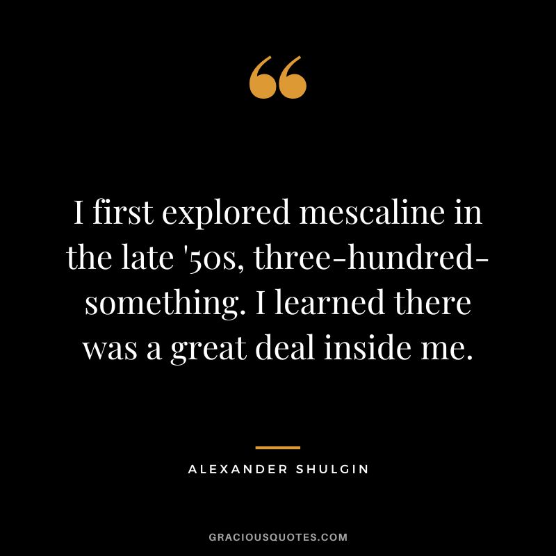 I first explored mescaline in the late '50s, three-hundred-something. I learned there was a great deal inside me.