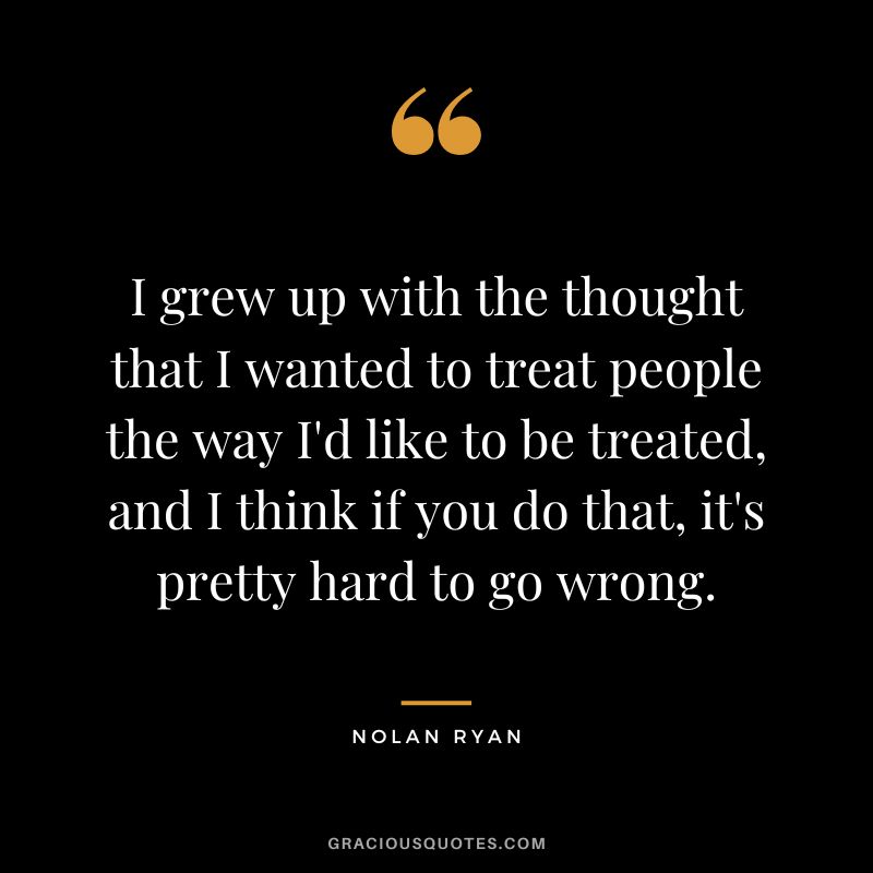 I grew up with the thought that I wanted to treat people the way I'd like to be treated, and I think if you do that, it's pretty hard to go wrong.