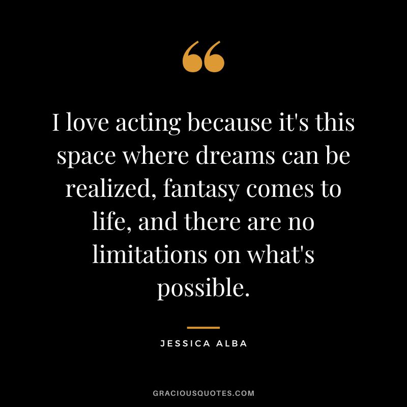 I love acting because it's this space where dreams can be realized, fantasy comes to life, and there are no limitations on what's possible.