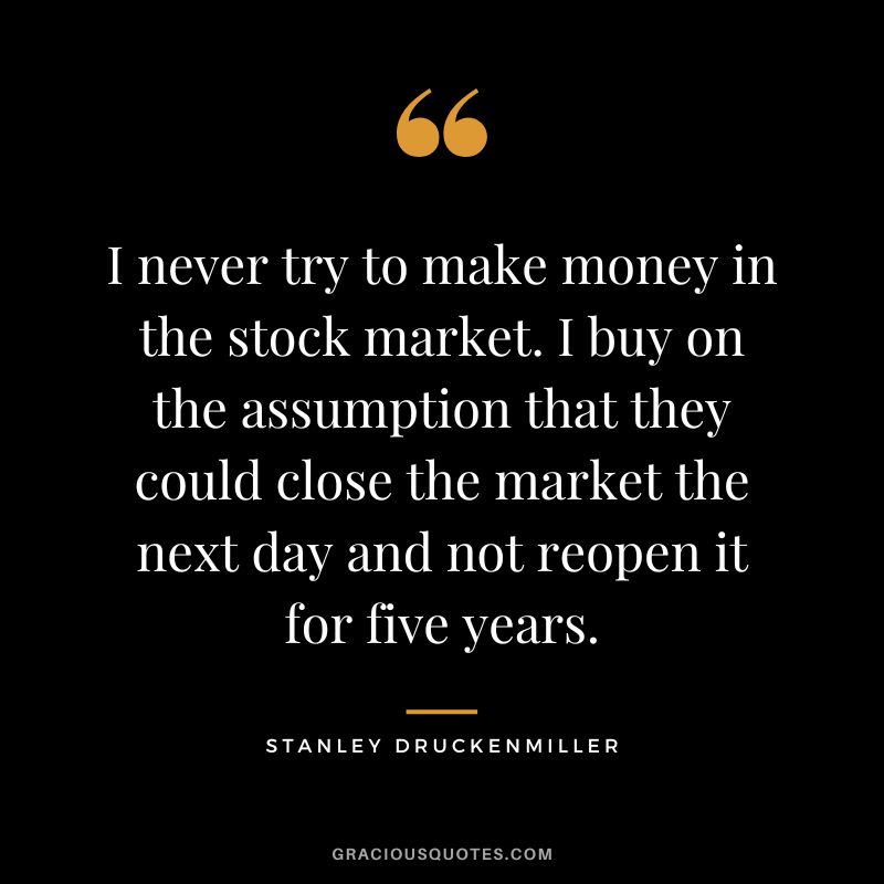 I never try to make money in the stock market. I buy on the assumption that they could close the market the next day and not reopen it for five years.